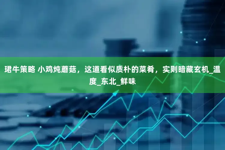 珺牛策略 小鸡炖蘑菇，这道看似质朴的菜肴，实则暗藏玄机_温度_东北_鲜味