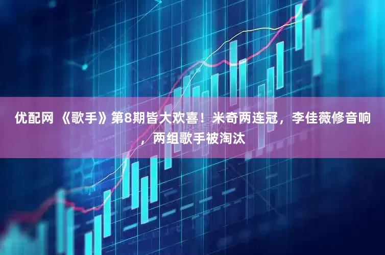 优配网 《歌手》第8期皆大欢喜！米奇两连冠，李佳薇修音响，两组歌手被淘汰
