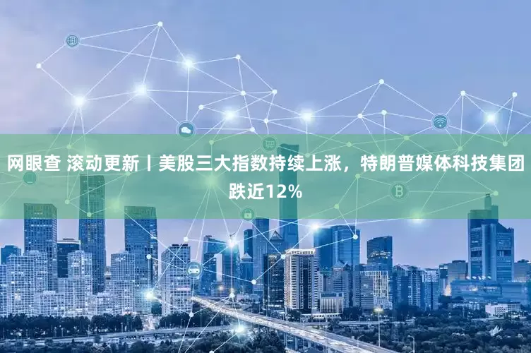 网眼查 滚动更新丨美股三大指数持续上涨，特朗普媒体科技集团跌近12%