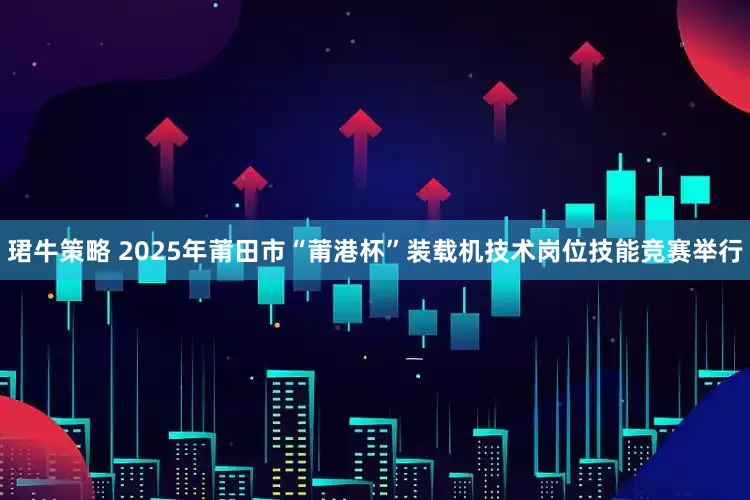 珺牛策略 2025年莆田市“莆港杯”装载机技术岗位技能竞赛举行