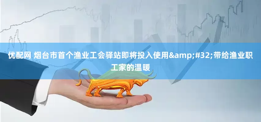 优配网 烟台市首个渔业工会驿站即将投入使用&#32;带给渔业职工家的温暖