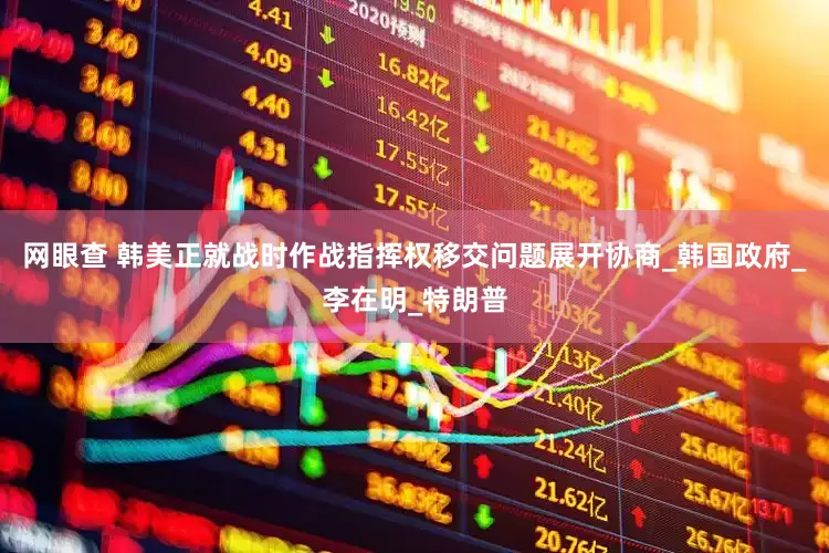 网眼查 韩美正就战时作战指挥权移交问题展开协商_韩国政府_李在明_特朗普