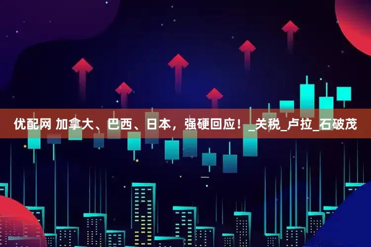 优配网 加拿大、巴西、日本，强硬回应！_关税_卢拉_石破茂