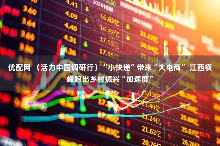 优配网 （活力中国调研行）“小快递”带来“大电商” 江西横峰跑出乡村振兴“加速度”