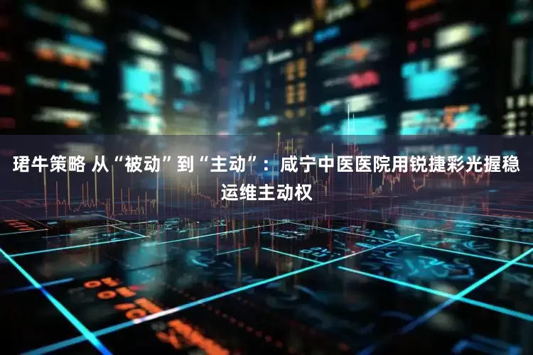 珺牛策略 从“被动”到“主动”：咸宁中医医院用锐捷彩光握稳运维主动权