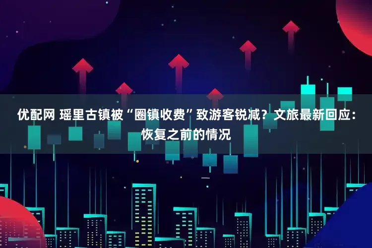 优配网 瑶里古镇被“圈镇收费”致游客锐减？文旅最新回应：恢复之前的情况