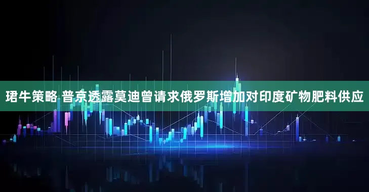 珺牛策略 普京透露莫迪曾请求俄罗斯增加对印度矿物肥料供应