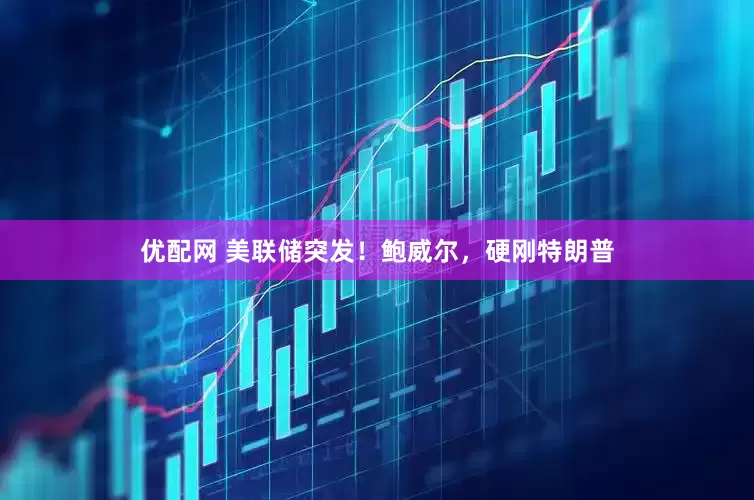 优配网 美联储突发！鲍威尔，硬刚特朗普