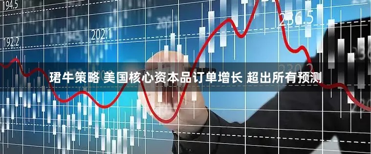 珺牛策略 美国核心资本品订单增长 超出所有预测