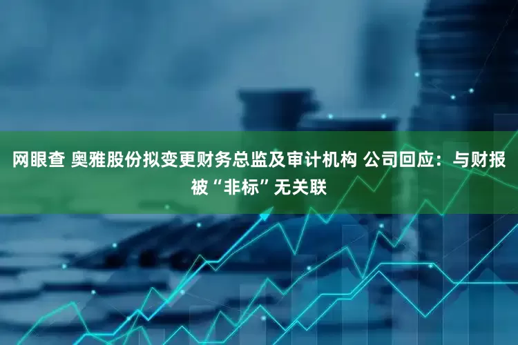 网眼查 奥雅股份拟变更财务总监及审计机构 公司回应：与财报被“非标”无关联