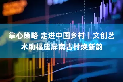 掌心策略 走进中国乡村丨文创艺术助福建屏南古村焕新韵