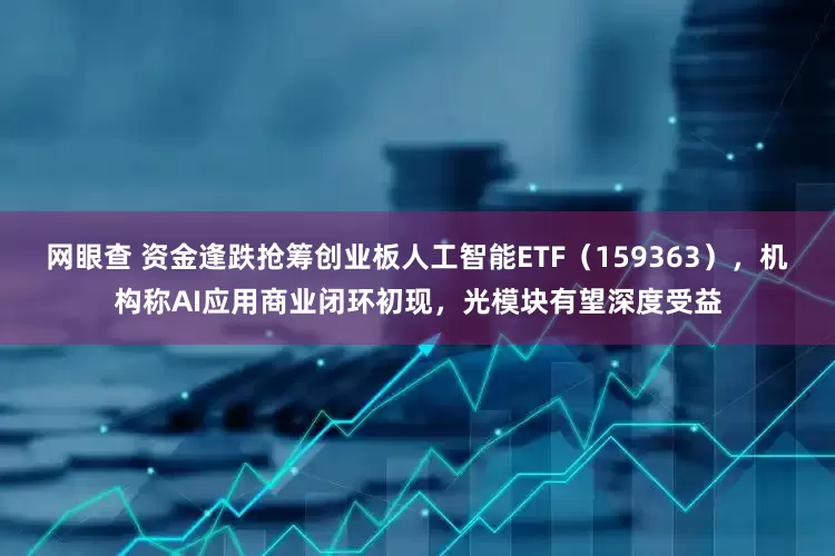网眼查 资金逢跌抢筹创业板人工智能ETF（159363），机构称AI应用商业闭环初现，光模块有望深度受益