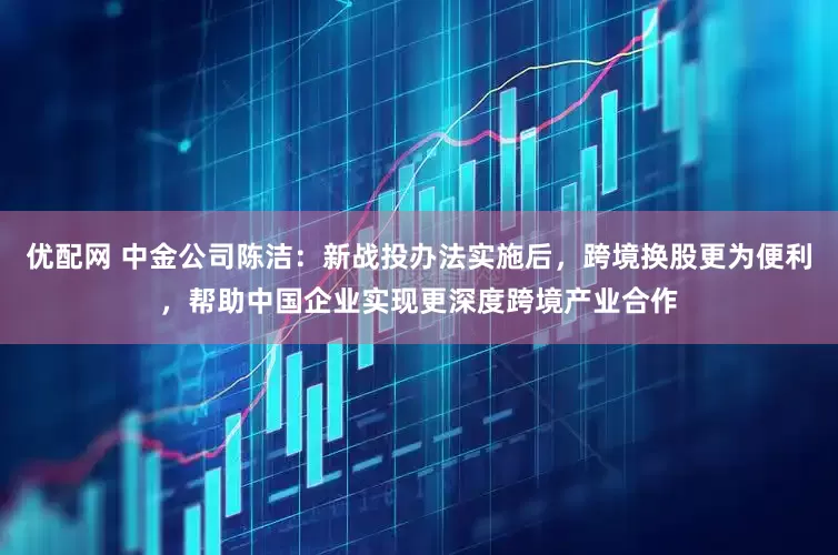 优配网 中金公司陈洁：新战投办法实施后，跨境换股更为便利，帮助中国企业实现更深度跨境产业合作