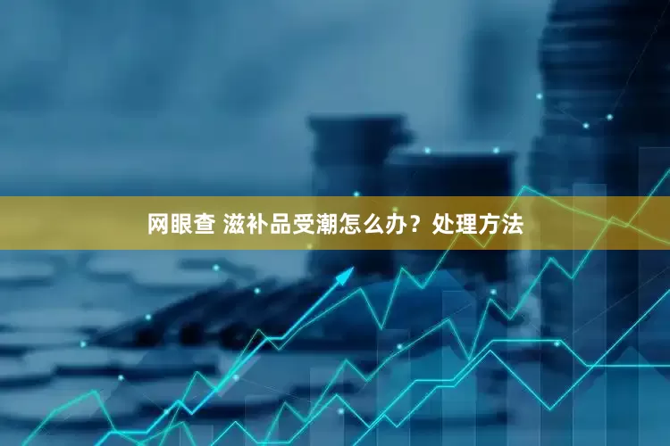 网眼查 滋补品受潮怎么办？处理方法