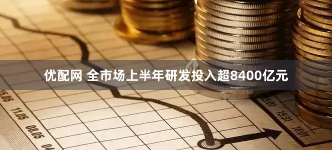 优配网 全市场上半年研发投入超8400亿元